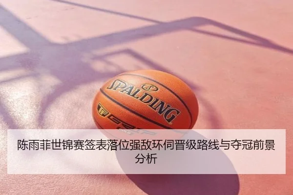 陈雨菲世锦赛签表落位强敌环伺晋级路线与夺冠前景分析