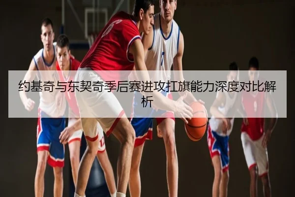 约基奇与东契奇季后赛进攻扛旗能力深度对比解析