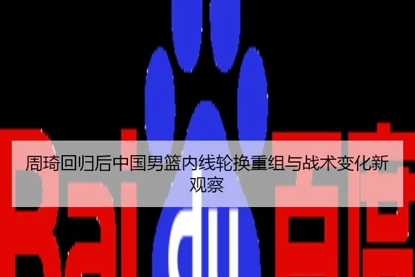 周琦回归后中国男篮内线轮换重组与战术变化新观察