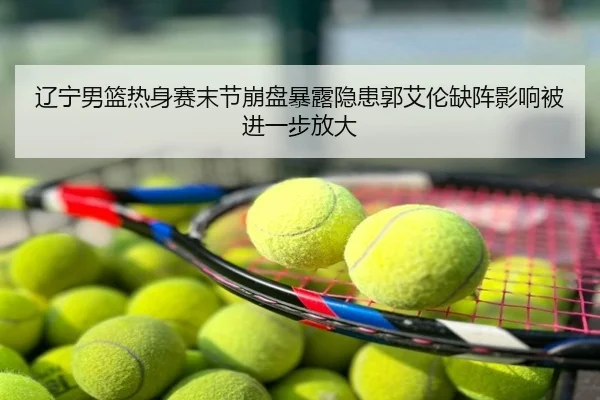 辽宁男篮热身赛末节崩盘暴露隐患郭艾伦缺阵影响被进一步放大