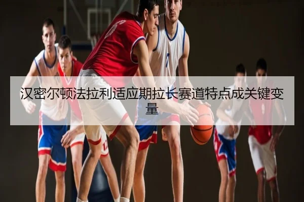 汉密尔顿法拉利适应期拉长赛道特点成关键变量