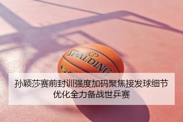 孙颖莎赛前封训强度加码聚焦接发球细节优化全力备战世乒赛