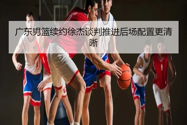 广东男篮续约徐杰谈判推进后场配置更清晰