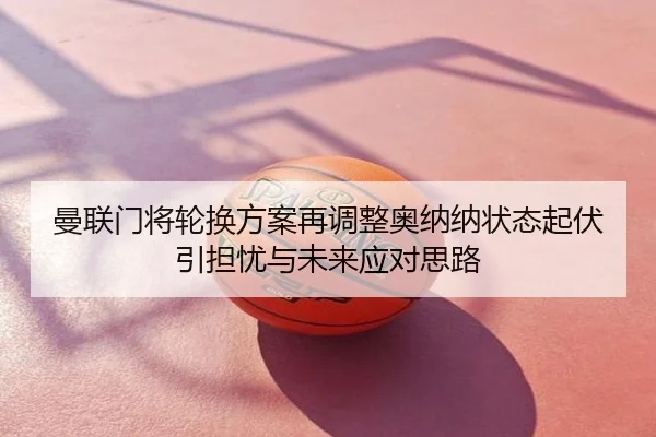 曼联门将轮换方案再调整奥纳纳状态起伏引担忧与未来应对思路