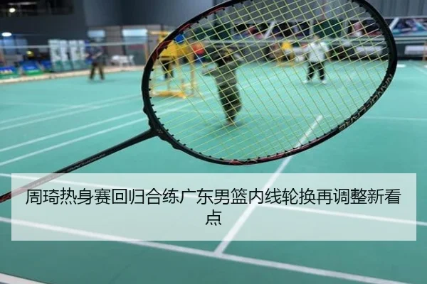 周琦热身赛回归合练广东男篮内线轮换再调整新看点