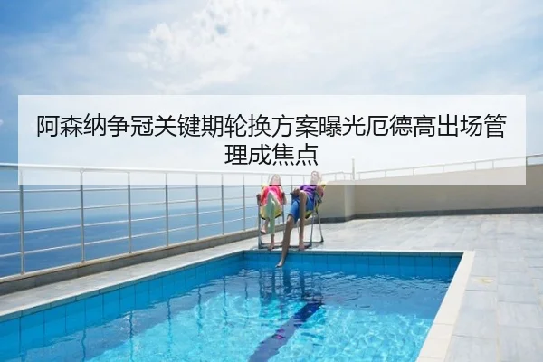 阿森纳争冠关键期轮换方案曝光厄德高出场管理成焦点