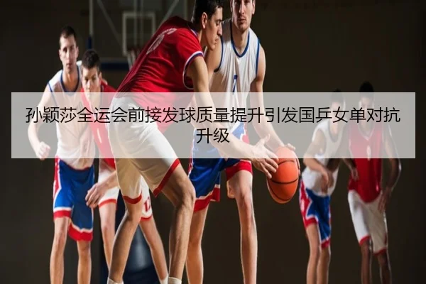 孙颖莎全运会前接发球质量提升引发国乒女单对抗升级