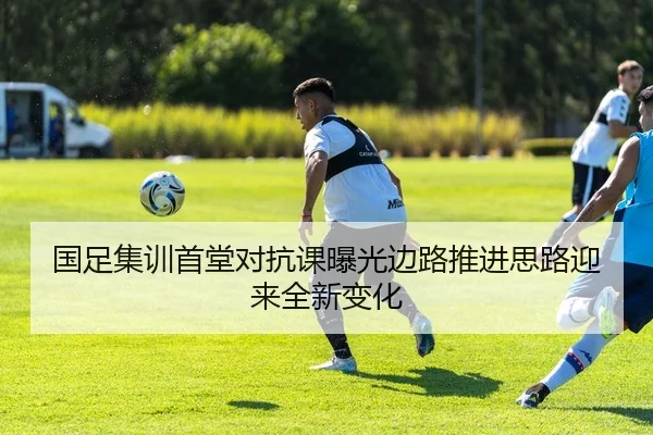 国足集训首堂对抗课曝光边路推进思路迎来全新变化