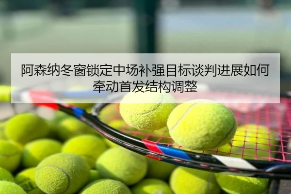 阿森纳冬窗锁定中场补强目标谈判进展如何牵动首发结构调整